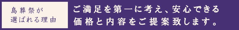 島葬祭が選ばれる理由~ご満足を第一に考え、安心できる価格と内容をご提案致します。