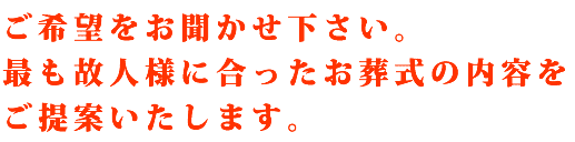 ご希望をお聞かせ下さい。最も故人様に合ったお葬式の内容をご提案いたします。